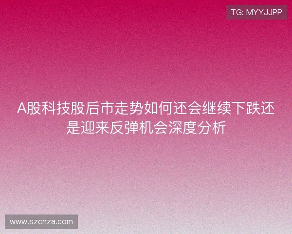 A股科技股后市走势如何还会继续下跌还是迎来反弹机会深度分析 A股科技股后市走势如何还会继续下跌还是迎来反弹机会深度分析