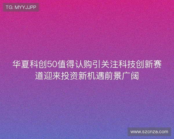华夏科创50值得认购引关注科技创新赛道迎来投资新机遇前景广阔 华夏科创50值得认购引关注科技创新赛道迎来投资新机遇前景广阔